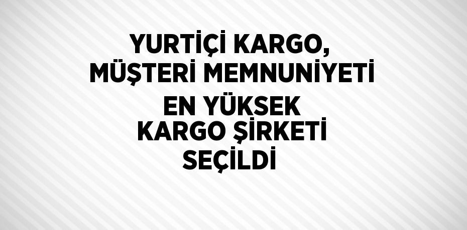 YURTİÇİ KARGO, MÜŞTERİ MEMNUNİYETİ EN YÜKSEK KARGO ŞİRKETİ SEÇİLDİ