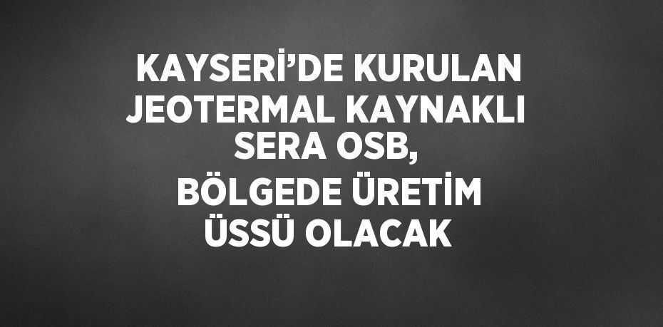 KAYSERİ’DE KURULAN JEOTERMAL KAYNAKLI SERA OSB, BÖLGEDE ÜRETİM ÜSSÜ OLACAK