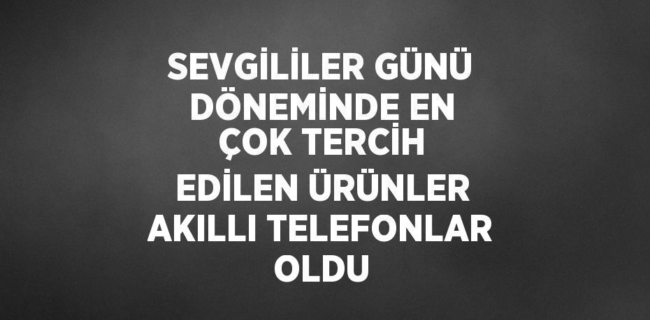 SEVGİLİLER GÜNÜ DÖNEMİNDE EN ÇOK TERCİH EDİLEN ÜRÜNLER AKILLI TELEFONLAR OLDU