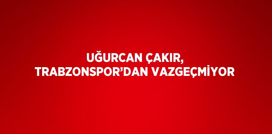 UĞURCAN ÇAKIR, TRABZONSPOR’DAN VAZGEÇMİYOR