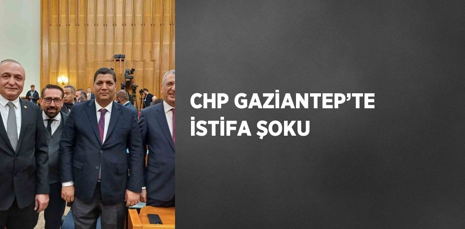 CHP GAZİANTEP’TE İSTİFA ŞOKU