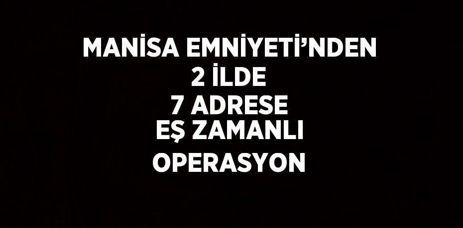 MANİSA EMNİYETİ’NDEN 2 İLDE 7 ADRESE EŞ ZAMANLI OPERASYON