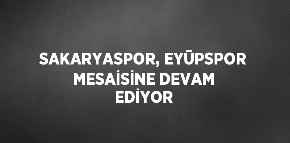 SAKARYASPOR, EYÜPSPOR MESAİSİNE DEVAM EDİYOR