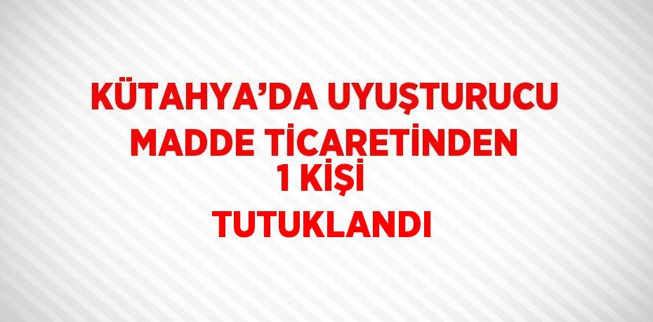 KÜTAHYA’DA UYUŞTURUCU MADDE TİCARETİNDEN 1 KİŞİ TUTUKLANDI