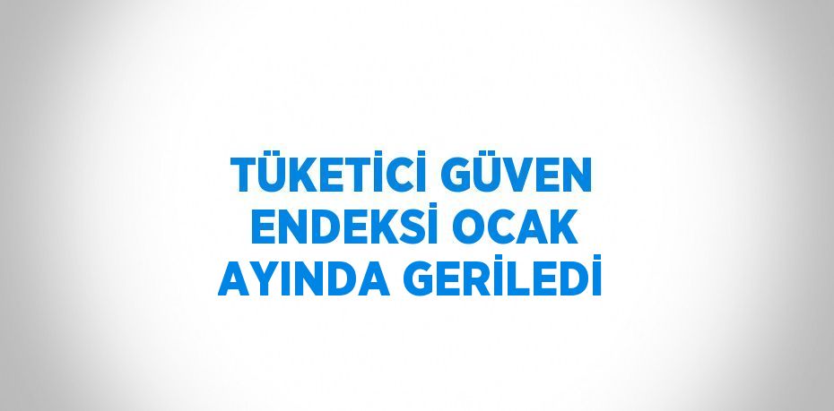 TÜKETİCİ GÜVEN ENDEKSİ OCAK AYINDA GERİLEDİ