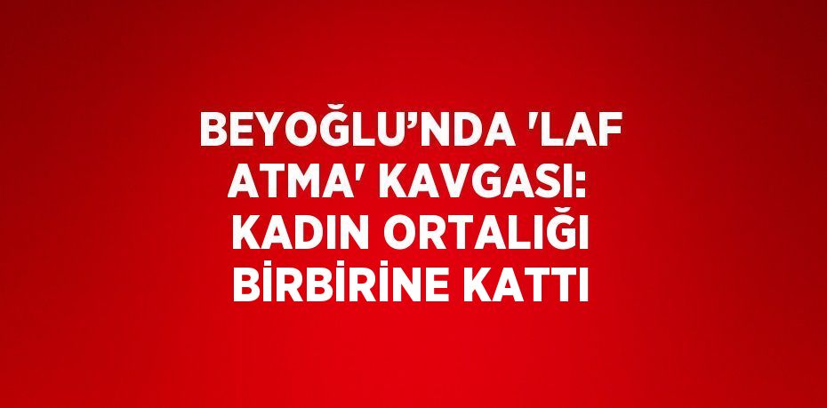 BEYOĞLU’NDA 'LAF ATMA' KAVGASI: KADIN ORTALIĞI BİRBİRİNE KATTI