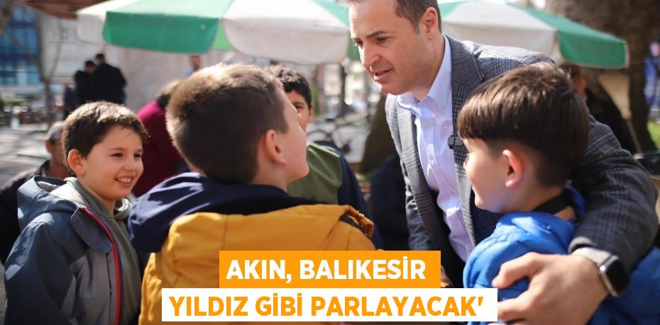 AKIN, BALIKESİR YILDIZ GİBİ PARLAYACAK”