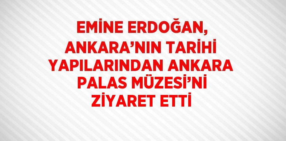 EMİNE ERDOĞAN, ANKARA’NIN TARİHİ YAPILARINDAN ANKARA PALAS MÜZESİ’Nİ ZİYARET ETTİ