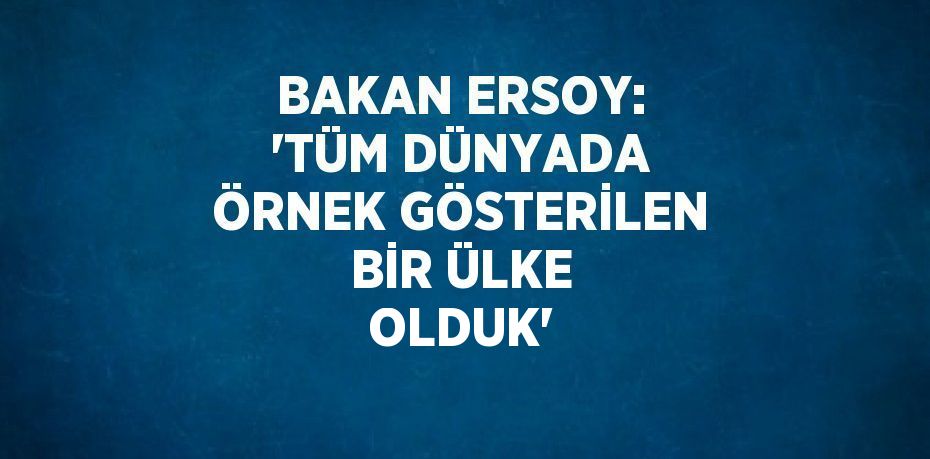 BAKAN ERSOY: 'TÜM DÜNYADA ÖRNEK GÖSTERİLEN BİR ÜLKE OLDUK'