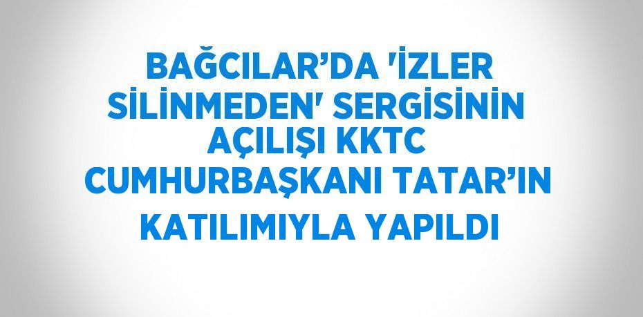 BAĞCILAR’DA 'İZLER SİLİNMEDEN' SERGİSİNİN AÇILIŞI KKTC CUMHURBAŞKANI TATAR’IN KATILIMIYLA YAPILDI