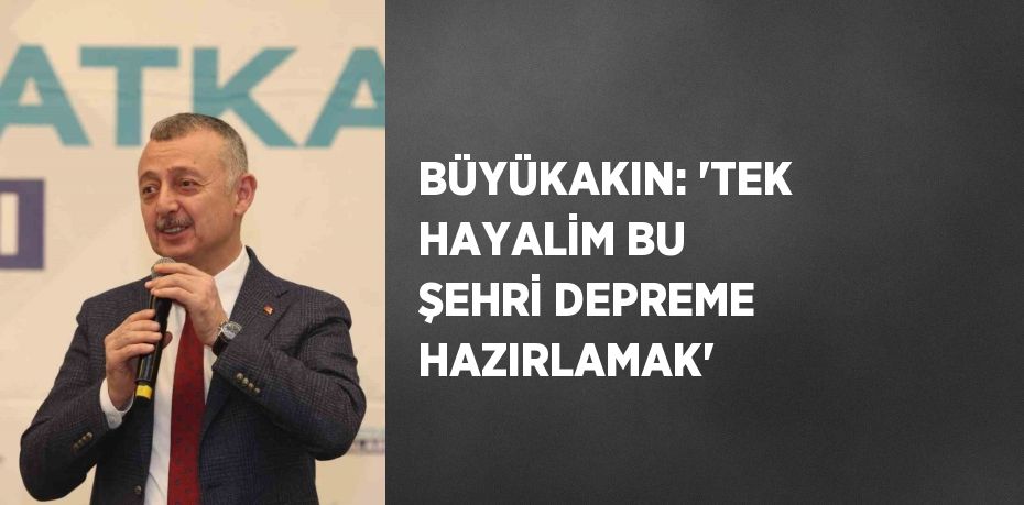 BÜYÜKAKIN: 'TEK HAYALİM BU ŞEHRİ DEPREME HAZIRLAMAK'