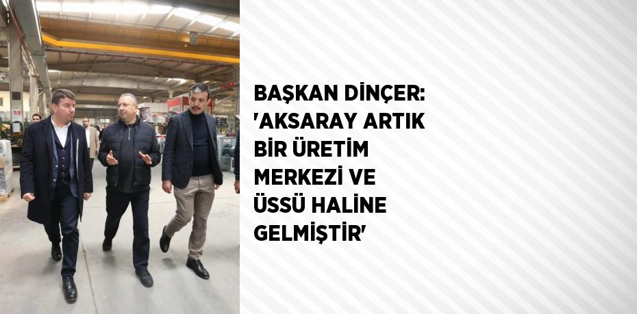 BAŞKAN DİNÇER: 'AKSARAY ARTIK BİR ÜRETİM MERKEZİ VE ÜSSÜ HALİNE GELMİŞTİR'