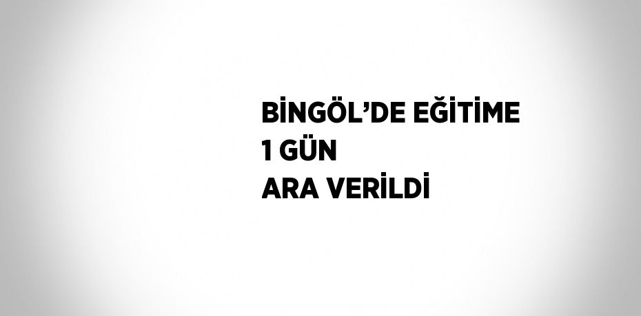 BİNGÖL’DE EĞİTİME 1 GÜN ARA VERİLDİ