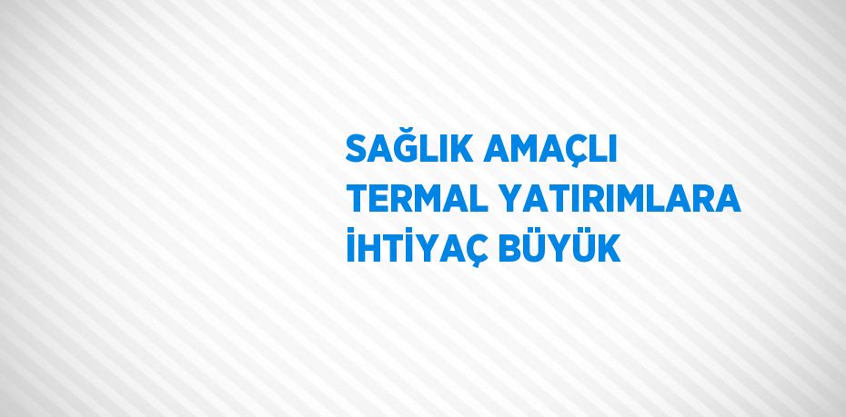 SAĞLIK AMAÇLI TERMAL YATIRIMLARA İHTİYAÇ BÜYÜK