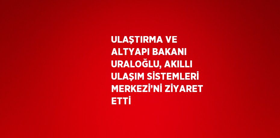 ULAŞTIRMA VE ALTYAPI BAKANI URALOĞLU, AKILLI ULAŞIM SİSTEMLERİ MERKEZİ’Nİ ZİYARET ETTİ