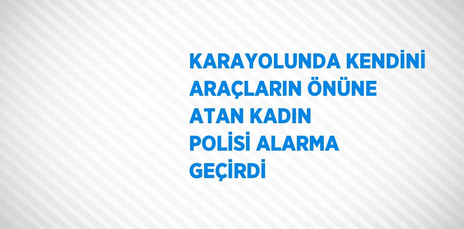 KARAYOLUNDA KENDİNİ ARAÇLARIN ÖNÜNE ATAN KADIN POLİSİ ALARMA GEÇİRDİ