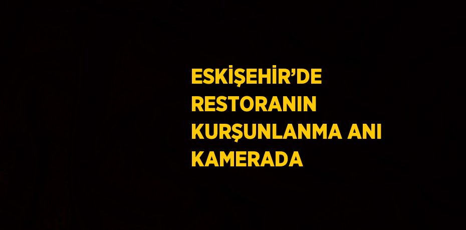 ESKİŞEHİR’DE RESTORANIN KURŞUNLANMA ANI KAMERADA