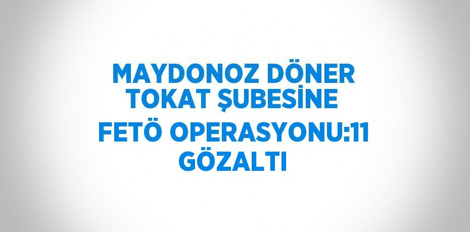 MAYDONOZ DÖNER TOKAT ŞUBESİNE FETÖ OPERASYONU:11 GÖZALTI