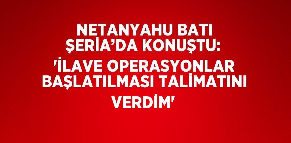 NETANYAHU BATI ŞERİA’DA KONUŞTU: 'İLAVE OPERASYONLAR BAŞLATILMASI TALİMATINI VERDİM'