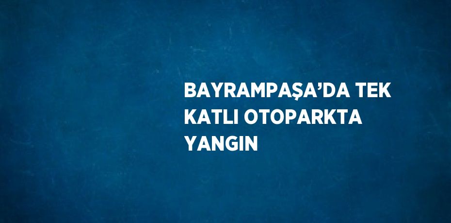BAYRAMPAŞA’DA TEK KATLI OTOPARKTA YANGIN