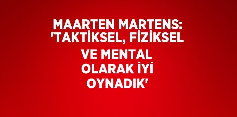 MAARTEN MARTENS: 'TAKTİKSEL, FİZİKSEL VE MENTAL OLARAK İYİ OYNADIK'