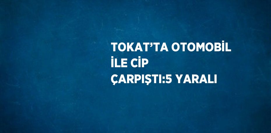 TOKAT’TA OTOMOBİL İLE CİP ÇARPIŞTI:5 YARALI