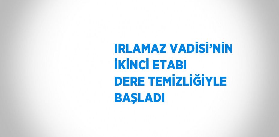 IRLAMAZ VADİSİ’NİN İKİNCİ ETABI DERE TEMİZLİĞİYLE BAŞLADI