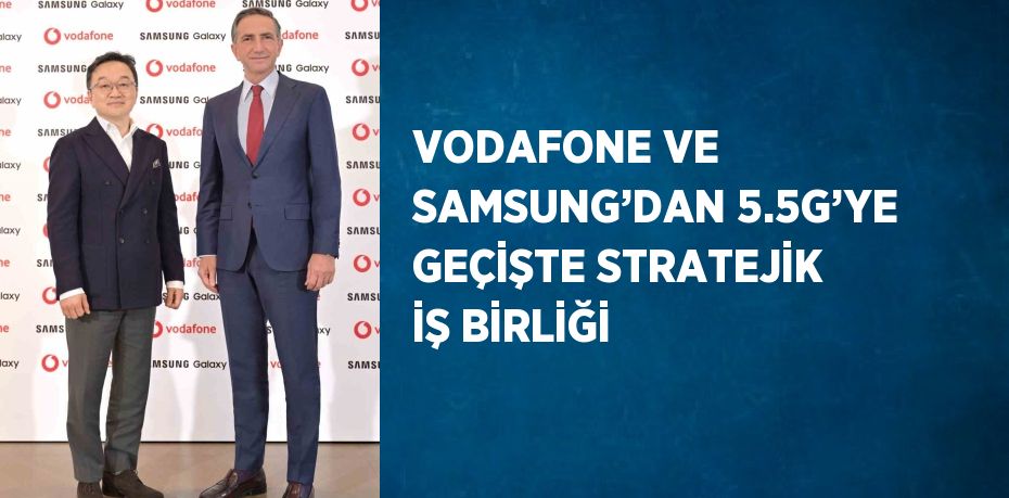 VODAFONE VE SAMSUNG’DAN 5.5G’YE GEÇİŞTE STRATEJİK İŞ BİRLİĞİ