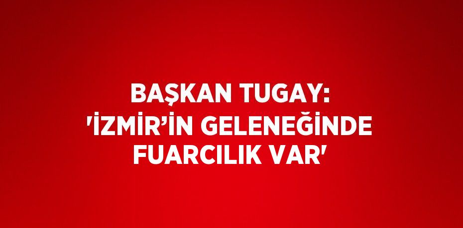 BAŞKAN TUGAY: 'İZMİR’İN GELENEĞİNDE FUARCILIK VAR'