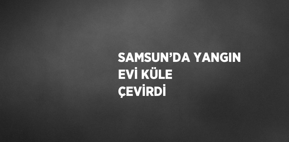 SAMSUN’DA YANGIN EVİ KÜLE ÇEVİRDİ