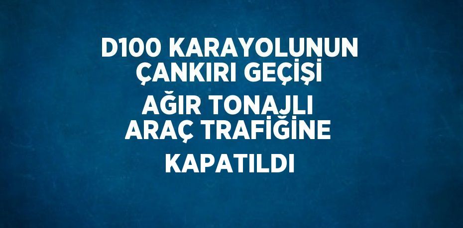 D100 KARAYOLUNUN ÇANKIRI GEÇİŞİ AĞIR TONAJLI ARAÇ TRAFİĞİNE KAPATILDI