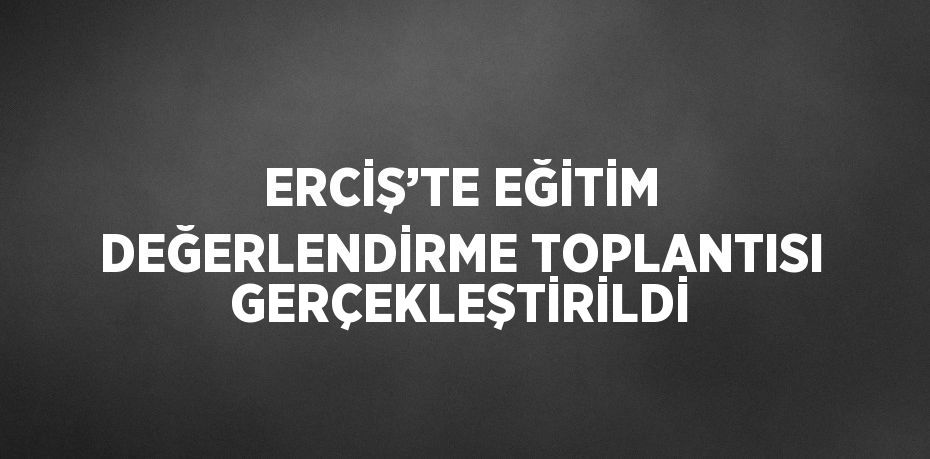 ERCİŞ’TE EĞİTİM DEĞERLENDİRME TOPLANTISI GERÇEKLEŞTİRİLDİ