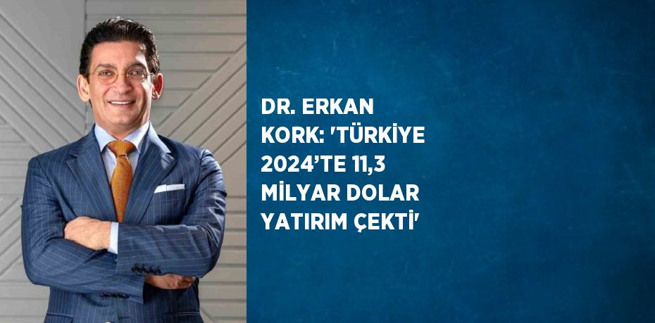 DR. ERKAN KORK: 'TÜRKİYE 2024’TE 11,3 MİLYAR DOLAR YATIRIM ÇEKTİ'