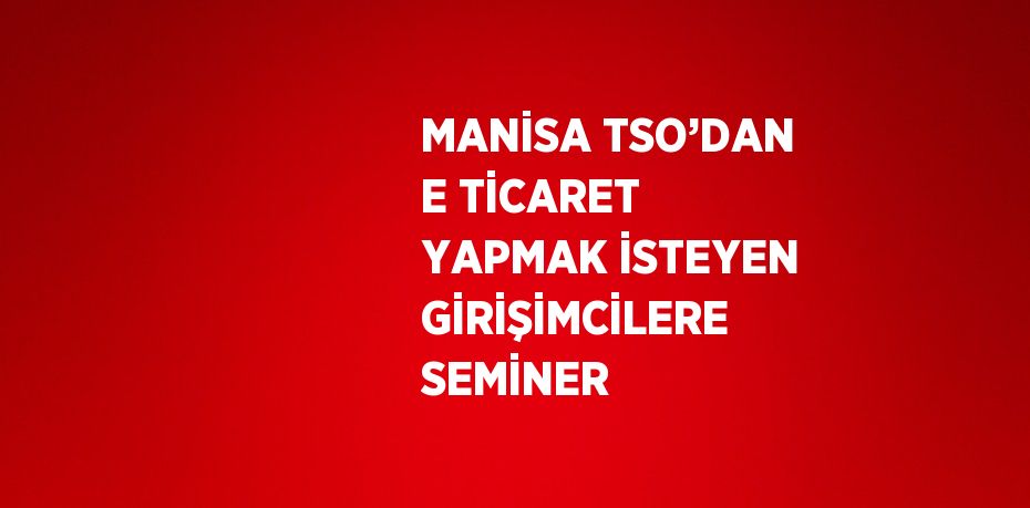 MANİSA TSO’DAN E TİCARET YAPMAK İSTEYEN GİRİŞİMCİLERE SEMİNER