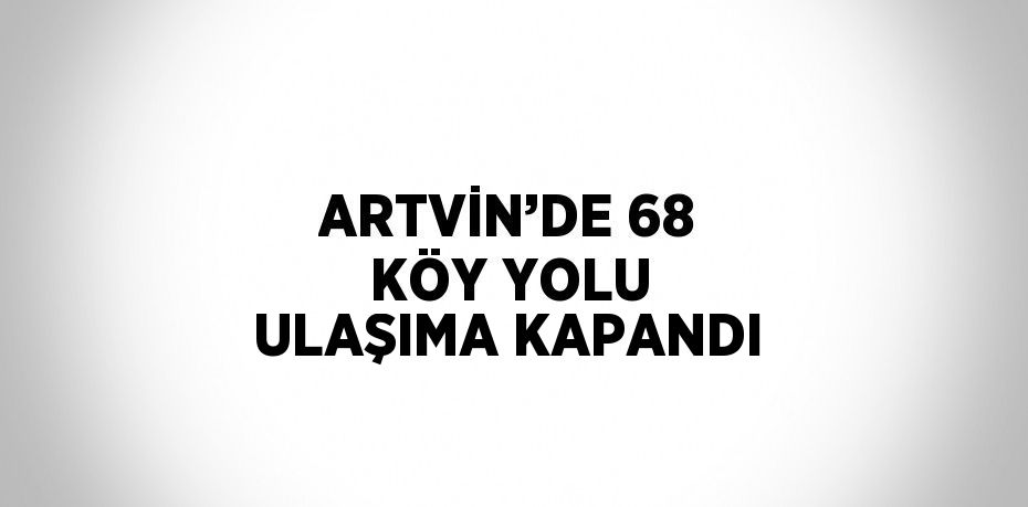 ARTVİN’DE 68 KÖY YOLU ULAŞIMA KAPANDI