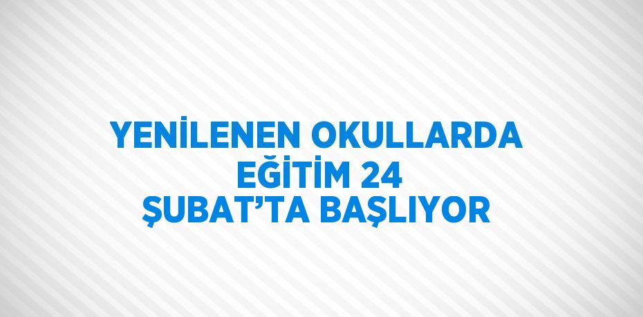 YENİLENEN OKULLARDA EĞİTİM 24 ŞUBAT’TA BAŞLIYOR