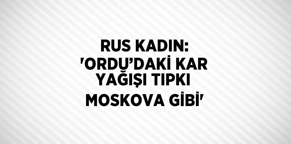 RUS KADIN: 'ORDU’DAKİ KAR YAĞIŞI TIPKI MOSKOVA GİBİ'