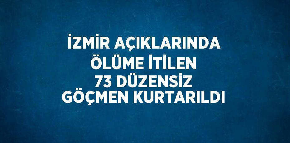 İZMİR AÇIKLARINDA ÖLÜME İTİLEN 73 DÜZENSİZ GÖÇMEN KURTARILDI