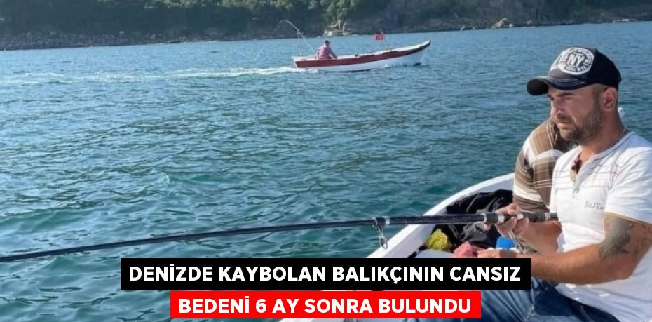 DENİZDE KAYBOLAN BALIKÇININ CANSIZ BEDENİ 6 AY SONRA BULUNDU