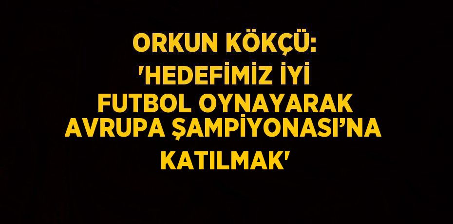 ORKUN KÖKÇÜ: 'HEDEFİMİZ İYİ FUTBOL OYNAYARAK AVRUPA ŞAMPİYONASI’NA KATILMAK'