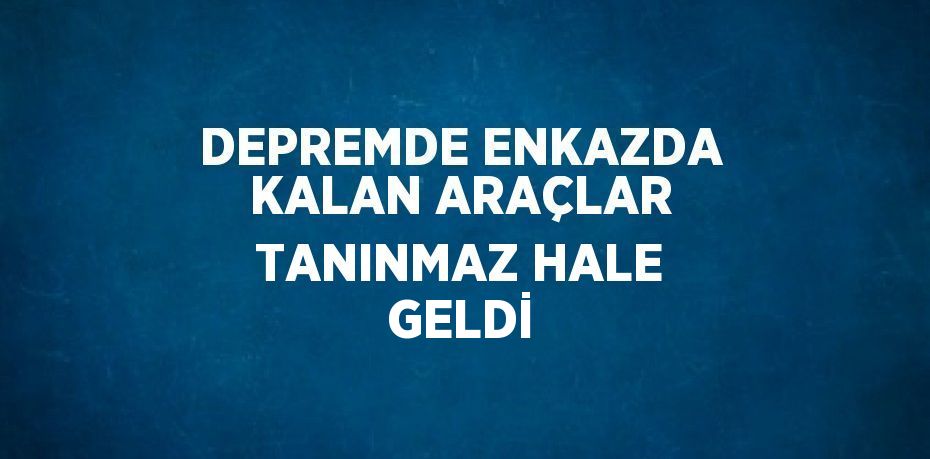 DEPREMDE ENKAZDA KALAN ARAÇLAR TANINMAZ HALE GELDİ