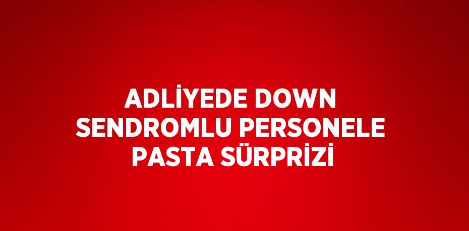 ADLİYEDE DOWN SENDROMLU PERSONELE PASTA SÜRPRİZİ