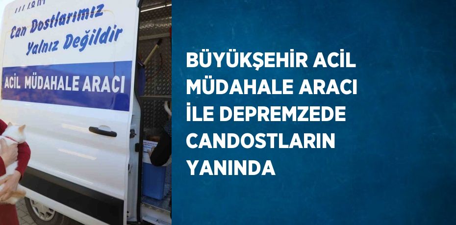 BÜYÜKŞEHİR ACİL MÜDAHALE ARACI İLE DEPREMZEDE CANDOSTLARIN YANINDA