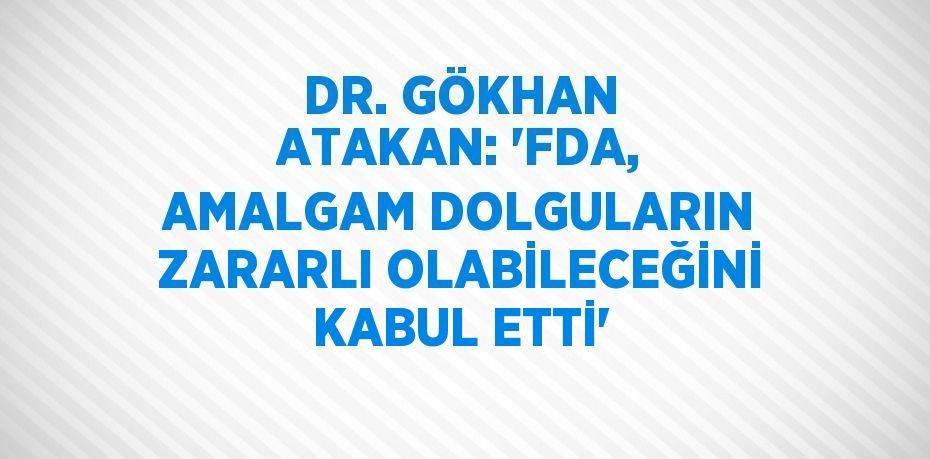 DR. GÖKHAN ATAKAN: 'FDA, AMALGAM DOLGULARIN ZARARLI OLABİLECEĞİNİ KABUL ETTİ'