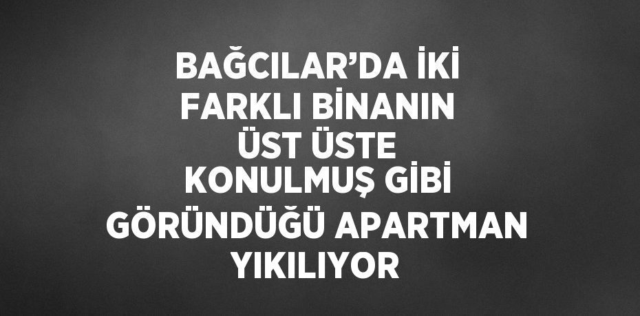 BAĞCILAR’DA İKİ FARKLI BİNANIN ÜST ÜSTE KONULMUŞ GİBİ GÖRÜNDÜĞÜ APARTMAN YIKILIYOR