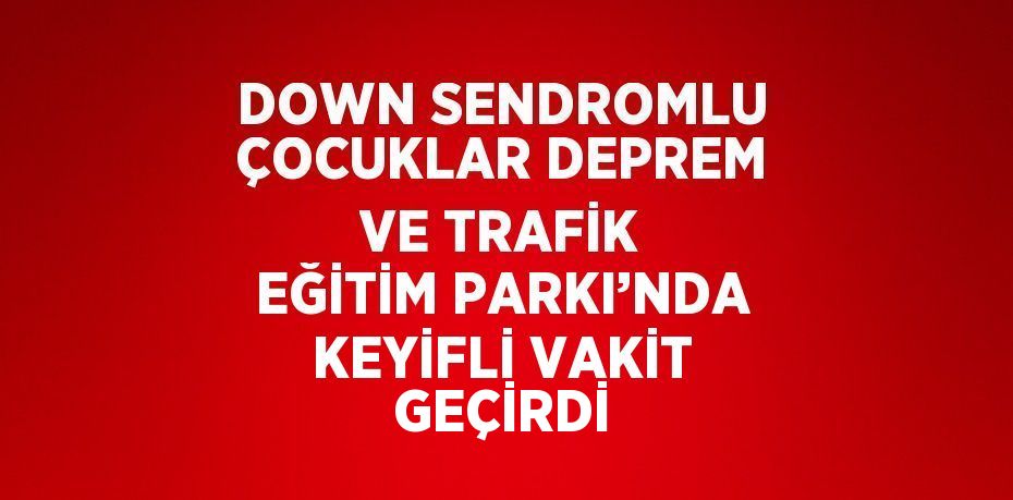 DOWN SENDROMLU ÇOCUKLAR DEPREM VE TRAFİK EĞİTİM PARKI’NDA KEYİFLİ VAKİT GEÇİRDİ