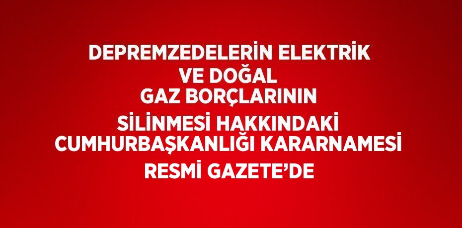 DEPREMZEDELERİN ELEKTRİK VE DOĞAL GAZ BORÇLARININ SİLİNMESİ HAKKINDAKİ CUMHURBAŞKANLIĞI KARARNAMESİ RESMİ GAZETE’DE