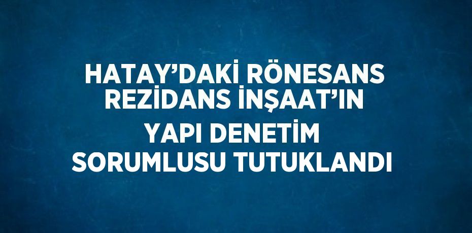 HATAY’DAKİ RÖNESANS REZİDANS İNŞAAT’IN YAPI DENETİM SORUMLUSU TUTUKLANDI