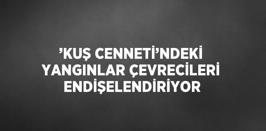 ’KUŞ CENNETİ’NDEKİ YANGINLAR ÇEVRECİLERİ ENDİŞELENDİRİYOR