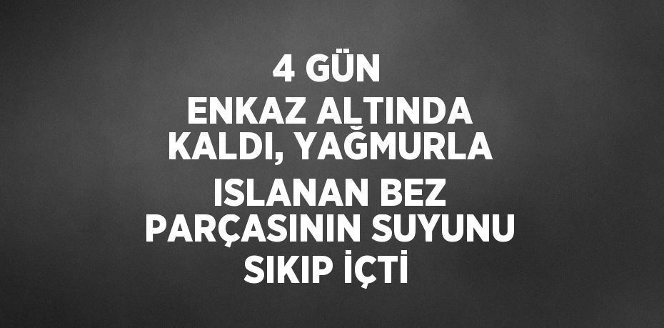 4 GÜN ENKAZ ALTINDA KALDI, YAĞMURLA ISLANAN BEZ PARÇASININ SUYUNU SIKIP İÇTİ